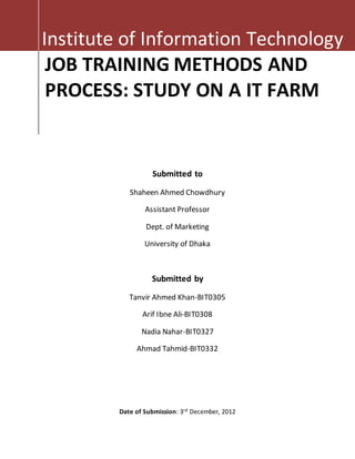 Institute of Information Technology 
JOB TRAINING METHODS AND 
PROCESS: STUDY ON A IT FARM 
Submitted to 
Shaheen Ahmed Chowdhury 
Assistant Professor 
Dept. of Marketing 
University of Dhaka 
Submitted by 
Tanvir Ahmed Khan-BIT0305 
Arif Ibne Ali-BIT0308 
Nadia Nahar-BIT0327 
Ahmad Tahmid-BIT0332 
Date of Submission: 3rd December, 2012 
 