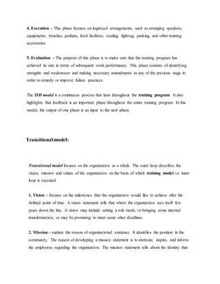 4. Execution – This phase focuses on logistical arrangements, such as arranging speakers, 
equipments, benches, podium, food facilities, cooling, lighting, parking, and other training 
accessories. 
5. Evaluation – The purpose of this phase is to make sure that the training program has 
achieved its aim in terms of subsequent work performance. This phase consists of identifying 
strengths and weaknesses and making necessary amendments to any of the previous stage in 
order to remedy or improve failure practices. 
The ISD model is a continuous process that lasts throughout the training program. It also 
highlights that feedback is an important phase throughout the entire training program. In this 
model, the output of one phase is an input to the next phase. 
Transitional model: 
Transitional model focuses on the organization as a whole. The outer loop describes the 
vision, mission and values of the organization on the basis of which training model i.e. inner 
loop is executed. 
1. Vision – focuses on the milestones that the organization would like to achieve after the 
defined point of time. A vision statement tells that where the organization sees itself few 
years down the line. A vision may include setting a role mode, or bringing some internal 
transformation, or may be promising to meet some other deadlines. 
2. Mission – explain the reason of organizational existence. It identifies the position in the 
community. The reason of developing a mission statement is to motivate, inspire, and inform 
the employees regarding the organization. The mission statement tells about the identity that 
 