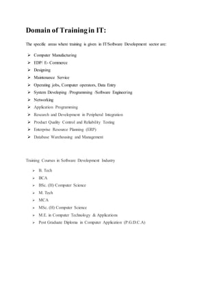 Domain of Training in IT: 
The specific areas where training is given in IT/Software Development sector are: 
 Computer Manufacturing 
 EDP/ E- Commerce 
 Designing 
 Maintenance Service 
 Operating jobs, Computer operators, Data Entry 
 System Developing /Programming /Software Engineering 
 Networking 
 Application Programming 
 Research and Development in Peripheral Integration 
 Product Quality Control and Reliability Testing 
 Enterprise Resource Planning (ERP) 
 Database Warehousing and Management 
Training Courses in Software Development Industry 
 B. Tech 
 BCA 
 BSc. (H) Computer Science 
 M. Tech 
 MCA 
 MSc. (H) Computer Science 
 M.E. in Computer Technology & Applications 
 Post Graduate Diploma in Computer Application (P.G.D.C.A) 
 