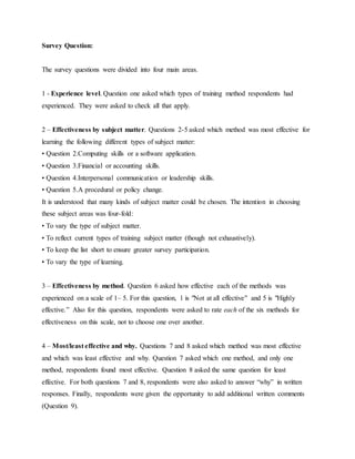 Survey Question: 
The survey questions were divided into four main areas. 
1 - Experience level. Question one asked which types of training method respondents had 
experienced. They were asked to check all that apply. 
2 – Effectiveness by subject matter. Questions 2-5 asked which method was most effective for 
learning the following different types of subject matter: 
• Question 2.Computing skills or a software application. 
• Question 3.Financial or accounting skills. 
• Question 4.Interpersonal communication or leadership skills. 
• Question 5.A procedural or policy change. 
It is understood that many kinds of subject matter could be chosen. The intention in choosing 
these subject areas was four-fold: 
• To vary the type of subject matter. 
• To reflect current types of training subject matter (though not exhaustively). 
• To keep the list short to ensure greater survey participation. 
• To vary the type of learning. 
3 – Effectiveness by method. Question 6 asked how effective each of the methods was 
experienced on a scale of 1– 5. For this question, 1 is "Not at all effective" and 5 is "Highly 
effective.” Also for this question, respondents were asked to rate each of the six methods for 
effectiveness on this scale, not to choose one over another. 
4 – Most/least effective and why. Questions 7 and 8 asked which method was most effective 
and which was least effective and why. Question 7 asked which one method, and only one 
method, respondents found most effective. Question 8 asked the same question for least 
effective. For both questions 7 and 8, respondents were also asked to answer “why” in written 
responses. Finally, respondents were given the opportunity to add additional written comments 
(Question 9). 
 