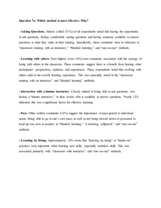 Question 7a: Which method is most effective. Why? 
- Asking Questions. Almost a third (31%) of all respondents noted that having the opportunity 
to ask questions, feeling comfortable asking questions and having someone available to answer 
questions is what they value in their training. Specifically, these comments were in reference to 
“classroom training with an instructor,” “blended learning,” and “one-on-one” methods. 
- Learning with others. Next highest (over 14%) were comments associated with the synergy of 
being with others in the classroom. These comments suggest there is a benefit from hearing other 
participants’ perspectives, opinions, and experiences. These respondents noted that working with 
others adds to the overall learning experience. This was especially noted in the “classroom 
training with an instructor” and “blended learning” methods. 
- Interaction with a human instructor. Closely related to being able to ask questions, was 
having a “human instructor,” in their words, who is available to answer questions. Nearly 12% 
indicated this was a significant factor for effective learning. 
- Pace. Other written comments (12%) suggest the importance of pace geared to individual 
needs. Being able to go at one’s own pace, as well as not being slowed down or pressured to 
keep up was seen as positive in “blended learning,” “e-learning, selfpaced,” and “one-on-one” 
methods. 
- Learning by Doing. Approximately 10% wrote that “learning by doing” or “hands-on” 
practices were important when learning new skills, especially technical skills. This was 
associated primarily with “classroom with instructor” and “one-on-one” methods. 
 