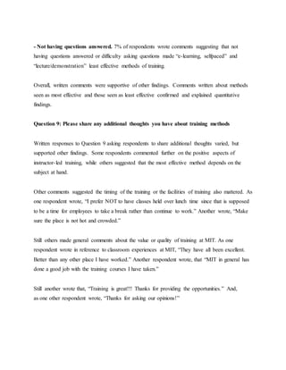 - Not having questions answered. 7% of respondents wrote comments suggesting that not 
having questions answered or difficulty asking questions made “e-learning, selfpaced” and 
“lecture/demonstration” least effective methods of training. 
Overall, written comments were supportive of other findings. Comments written about methods 
seen as most effective and those seen as least effective confirmed and explained quantitative 
findings. 
Question 9: Please share any additional thoughts you have about training methods 
Written responses to Question 9 asking respondents to share additional thoughts varied, but 
supported other findings. Some respondents commented further on the positive aspects of 
instructor- led training, while others suggested that the most effective method depends on the 
subject at hand. 
Other comments suggested the timing of the training or the facilities of training also mattered. As 
one respondent wrote, “I prefer NOT to have classes held over lunch time since that is supposed 
to be a time for employees to take a break rather than continue to work.” Another wrote, “Make 
sure the place is not hot and crowded.” 
Still others made general comments about the value or quality of training at MIT. As one 
respondent wrote in reference to classroom experiences at MIT, “They have all been excellent. 
Better than any other place I have worked.” Another respondent wrote, that “MIT in general has 
done a good job with the training courses I have taken.” 
Still another wrote that, “Training is great!!! Thanks for providing the opportunities.” And, 
as one other respondent wrote, “Thanks for asking our opinions!” 
 