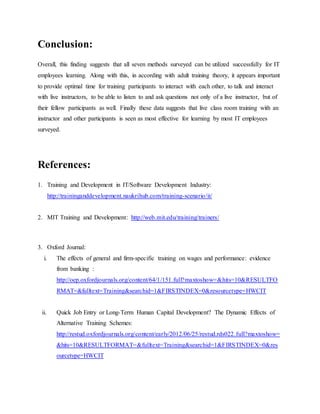 Conclusion: 
Overall, this finding suggests that all seven methods surveyed can be utilized successfully for IT 
employees learning. Along with this, in according with adult training theory, it appears important 
to provide optimal time for training participants to interact with each other, to talk and interact 
with live instructors, to be able to listen to and ask questions not only of a live instructor, but of 
their fellow participants as well. Finally these data suggests that live class room training with an 
instructor and other participants is seen as most effective for learning by most IT employees 
surveyed. 
References: 
1. Training and Development in IT/Software Development Industry: 
http://traininganddevelopment.naukrihub.com/training-scenario/it/ 
2. MIT Training and Development: http://web.mit.edu/training/trainers/ 
3. Oxford Journal: 
i. The effects of general and firm-specific training on wages and performance: evidence 
from banking : 
http://oep.oxfordjournals.org/content/64/1/151.full?maxtoshow=&hits=10&RESULTFO 
RMAT=&fulltext=Training&searchid=1&FIRSTINDEX=0&resourcetype=HWCIT 
ii. Quick Job Entry or Long-Term Human Capital Development? The Dynamic Effects of 
Alternative Training Schemes: 
http://restud.oxfordjournals.org/content/early/2012/06/25/restud.rds022.full?maxtoshow= 
&hits=10&RESULTFORMAT=&fulltext=Training&searchid=1&FIRSTINDEX=0&res 
ourcetype=HWCIT 
