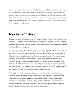 department. Accenture has Internet based tool by the name of “My Learning” that offers access 
to its vast learning resources to its employees. Companies are investing in both the technical 
training, which has always been an essential part in IT industry, as well as in managerial skills 
development. Companies now kept aside 3-5% of revenue for training programs. As an example, 
some of the major players like Tata Elexi and Accenture are allocating 7% and 3% respectively 
of the company’s overall revenue. 
Importance of Training: 
Training is essential to the achievements of a business. Perhaps its most positive benefit is better 
employees. A company develops the potential of an employee, and part of the way a company 
encourages improvement is through training. Often, good training is just as important as a good 
benefits package for an employee. 
For employers, training allows them to locate a wider range of people with the kind of outlook 
that matches the company mission statement. The right kind of perspective is a hard thing to 
cultivate, whereas workplace specific proficiencies are easier to nature. The other advantage 
employers should remember about training is it offers them an improved retention rate. 
Employees are more loyal to companies that value their growth and want to cultivate it, and 
thusly provide a better performance and decrease the rollover rate at any company, no matter 
how small or large. If an employee thinks a company values him or her, that sentiment will go 
into whatever the employee is designing, selling, manufacturing, etc. 
Every single part of the management at a company must completely sustain the training. 
Otherwise, there is no point in wasting even a shoddy effort at training. Cheap training will 
result in cheap work: quality employees require quality training programs, which means 
spending a bit more money. Excellent training programs emphasize a correlation between 
personal development and official evaluations, allowing an employee to discern that career 
growth and success means evolving their expertise with training. 
 