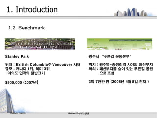 1. Introduction

 1.2. Benchmark




Stanley Park                             광주시 “푸른길 운동본부”

위치 : British Columbia주 Vancouver 시내      위치 : 광주역~송정리역 사이의 폐선부지
규모 : 캐나다 1위, 북미 3위                       의의 : 폐선부지를 숲이 있는 푸른길 공원
-여의도 면적의 절반크기                                 으로 조성

$500,000 (2007년)                         3억 7천만 원 (2008년 4월 8일 현재 )




  2008.6.11.WED              IMEN491 서비스경영
 