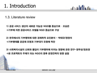 1. Introduction

1.3. Literature review

 1) 공공 서비스 생산의 새로운 가능성–NGO를 중심으로 – 오승은
 기부에 의한 공공서비스 모델을 NGO 중심으로 구상


 2) 한국에서의 기부행위에 대한 경제학적 요인분석 - 박태규/정영석
 기부행태를 공공재 모형과 기부대가 모형에 착안


 3) 사회복지시설의 신뢰와 몰입이 기부행위에 미치는 영향에 관한 연구-정무성/정호영
 본 프로젝트의 주체가 되는 NGO의 향후 운영전략의 방향 설절




2008.6.11.WED            IMEN491 서비스경영
 