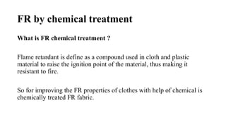FR by chemical treatment
What is FR chemical treatment ?
Flame retardant is define as a compound used in cloth and plastic
material to raise the ignition point of the material, thus making it
resistant to fire.
So for improving the FR properties of clothes with help of chemical is
chemically treated FR fabric.
 