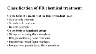 Classification of FR chemical treatment
On the basis of durability of the flame retardant finish-
• Non-durable treatment
• Semi-durable treatment
• Durable treatment
On the basis of functional group-
• Nitrogen containing flame retardants
• Halogen containing flame retardants
• Phosphorous-based flame retardants
• Inorganic compounds based flame retardants
 
