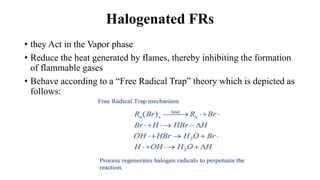 Halogenated FRs
• they Act in the Vapor phase
• Reduce the heat generated by flames, thereby inhibiting the formation
of flammable gases
• Behave according to a “Free Radical Trap” theory which is depicted as
follows:
 