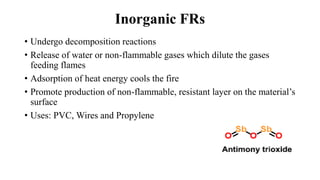 Inorganic FRs
• Undergo decomposition reactions
• Release of water or non-flammable gases which dilute the gases
feeding flames
• Adsorption of heat energy cools the fire
• Promote production of non-flammable, resistant layer on the material’s
surface
• Uses: PVC, Wires and Propylene
 