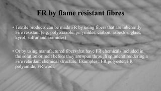FR by flame resistant fibres
• Textile products can be made FR by using fibers that are inherently
Fire resistant (e.g, polyoxazole, polymides, carbon, asbestos, glass,
kyrol, sulfur and aramides)
• Or by using manufactured fibers that have FR chemicals included in
the solution or melt before they are spun through spinneret rendering a
Fire retardant chemical structure. Examples : FR polyester, FR
polyamide, FR wool.
 