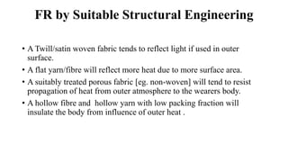 FR by Suitable Structural Engineering
• A Twill/satin woven fabric tends to reflect light if used in outer
surface.
• A flat yarn/fibre will reflect more heat due to more surface area.
• A suitably treated porous fabric [eg. non-woven] will tend to resist
propagation of heat from outer atmosphere to the wearers body.
• A hollow fibre and hollow yarn with low packing fraction will
insulate the body from influence of outer heat .
 