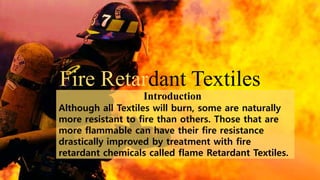 Fire Retardant Textiles
Although all Textiles will burn, some are naturally
more resistant to fire than others. Those that are
more flammable can have their fire resistance
drastically improved by treatment with fire
retardant chemicals called flame Retardant Textiles.
Introduction
 