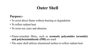 Outer Shell
Purpose:-
• To resist direct flame without burning or degradation
• To reflect radiant heat
• To resist cut, tears and abrasion
• Flame-retardant fibres, such as aromatic polyamides (aramids)
and polybenzimidazole (PBI) are used
• The outer shell utilizes aluminized surface to reflect radiant heat
 