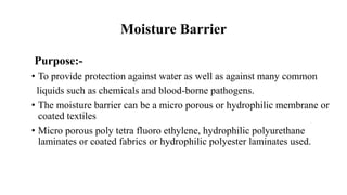 Moisture Barrier
Purpose:-
• To provide protection against water as well as against many common
liquids such as chemicals and blood-borne pathogens.
• The moisture barrier can be a micro porous or hydrophilic membrane or
coated textiles
• Micro porous poly tetra fluoro ethylene, hydrophilic polyurethane
laminates or coated fabrics or hydrophilic polyester laminates used.
 