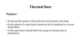 Thermal liner
Purpose:-
• To prevent the transfer of heat from the environment to the body.
• It can consists of a spun laced, nonwoven felt or laminated to a woven
lining fabric
• At the same time it should allow the escape of moisture due to
perspiration.
 