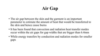 Air Gap
• The air gap between the skin and the garment is an important
parameter to estimate the amount of heat that would be transferred to
the skin and hence cause burns
• It has been found that convection and radiation heat transfer modes
occur within the air gaps for gap widths that are bigger than 6.4mm
• While energy transfers by conduction and radiation modes for smaller
gaps
 