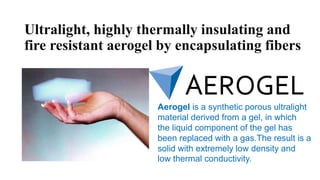 Ultralight, highly thermally insulating and
fire resistant aerogel by encapsulating fibers
Aerogel is a synthetic porous ultralight
material derived from a gel, in which
the liquid component of the gel has
been replaced with a gas.The result is a
solid with extremely low density and
low thermal conductivity.
 
