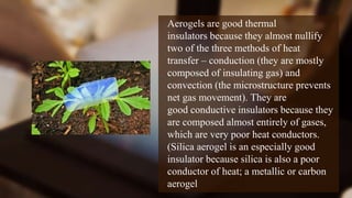 Aerogels are good thermal
insulators because they almost nullify
two of the three methods of heat
transfer – conduction (they are mostly
composed of insulating gas) and
convection (the microstructure prevents
net gas movement). They are
good conductive insulators because they
are composed almost entirely of gases,
which are very poor heat conductors.
(Silica aerogel is an especially good
insulator because silica is also a poor
conductor of heat; a metallic or carbon
aerogel
 
