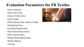 Evaluation Parameters for FR Textiles
•Ease of Ignition
•After Glow Time
•Extent of After Glow
•Char Length
•Flame Spread Time, Debris or Drips
•Smoldering Time
•Limiting Oxygen Index
•Heat Transmission Factor
•Heat Transfer Index
•Molten Metal Splash Index
•Smoke Opacity
•Toxicity
 