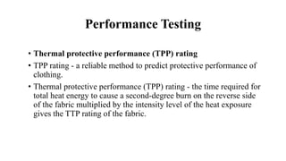 Performance Testing
• Thermal protective performance (TPP) rating
• TPP rating - a reliable method to predict protective performance of
clothing.
• Thermal protective performance (TPP) rating - the time required for
total heat energy to cause a second-degree burn on the reverse side
of the fabric multiplied by the intensity level of the heat exposure
gives the TTP rating of the fabric.
 