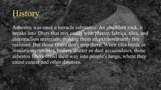 History
Asbestos was once a miracle substance. An abundant rock, it
breaks into fibers that mix easily with plaster, fabrics, tiles, and
construction materials, making them all extraordinarily fire
resistant. But those fibers don't stop there. When tiles break or
insulation crumbles, boilers shatter or dust accumulates, those
asbestos fibers crawl their way into people's lungs, where they
cause cancer and other diseases.
 