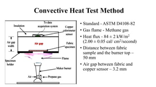 Convective Heat Test Method
• Standard - ASTM D4108-82
• Gas flame - Methane gas
• Heat flux - 84 ± 2 kW/m2
(2.00 ± 0.05 cal/ cm2/second)
• Distance between fabric
sample and the burner top –
50 mm
• Air gap between fabric and
copper sensor – 3.2 mm
 