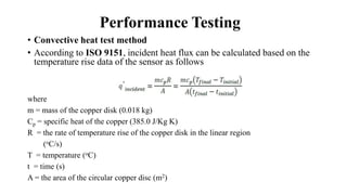 Performance Testing
• Convective heat test method
• According to ISO 9151, incident heat flux can be calculated based on the
temperature rise data of the sensor as follows
where
m = mass of the copper disk (0.018 kg)
Cp = specific heat of the copper (385.0 J/Kg K)
R = the rate of temperature rise of the copper disk in the linear region
(oC/s)
T = temperature (oC)
t = time (s)
A = the area of the circular copper disc (m2)
 