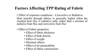 Factors Affecting TPP Rating of Fabric
• Effect of exposure conditions – Convective or Radiative
Heat transfer through fabrics is generally higher when the
incident heat flux is radiative only, rather than a mixture of
radiative heat flux and convective heat flux
• Effect of Fabric properties
• Effect of fabric thickness
• Effect of bulk density
• Effect of weight
• Moisture effects
• Effect of air permeability
• Effect of fabric construction
 