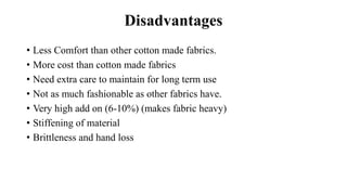 Disadvantages
• Less Comfort than other cotton made fabrics.
• More cost than cotton made fabrics
• Need extra care to maintain for long term use
• Not as much fashionable as other fabrics have.
• Very high add on (6-10%) (makes fabric heavy)
• Stiffening of material
• Brittleness and hand loss
 