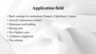 • Back coatings for institutional Drapery, Upholstery, Carpets
• Aircraft /Automotive textiles
• Mattresses and bedding
• Racing suits
• Fire Fighters suits
• Children’s nightwear
• The military
Application field
 