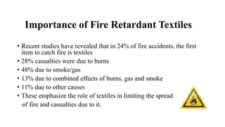 Importance of Fire Retardant Textiles
• Recent studies have revealed that in 24% of fire accidents, the first
item to catch fire is textiles
• 28% casualties were due to burns
• 48% due to smoke/gas
• 13% due to combined effects of burns, gas and smoke
• 11% due to other causes
• These emphasize the role of textiles in limiting the spread
of fire and casualties due to it.
 