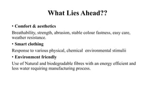 What Lies Ahead??
• Comfort & aesthetics
Breathability, strength, abrasion, stable colour fastness, easy care,
weather resistance.
• Smart clothing
Response to various physical, chemical environmental stimulii
• Environment friendly
Use of Natural and biodegradable fibres with an energy efficient and
less water requiring manufacturing process.
 