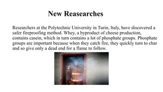New Reasearches
Researchers at the Polytechnic University in Turin, Italy, have discovered a
safer fireproofing method. Whey, a byproduct of cheese production,
contains casein, which in turn contains a lot of phosphate groups. Phosphate
groups are important because when they catch fire, they quickly turn to char
and so give only a dead end for a flame to follow.
 