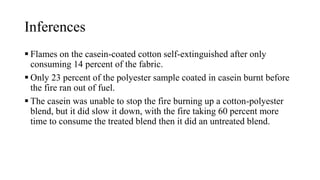 Inferences
 Flames on the casein-coated cotton self-extinguished after only
consuming 14 percent of the fabric.
 Only 23 percent of the polyester sample coated in casein burnt before
the fire ran out of fuel.
 The casein was unable to stop the fire burning up a cotton-polyester
blend, but it did slow it down, with the fire taking 60 percent more
time to consume the treated blend then it did an untreated blend.
 