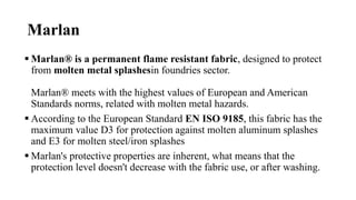 Marlan
 Marlan® is a permanent flame resistant fabric, designed to protect
from molten metal splashesin foundries sector.
Marlan® meets with the highest values of European and American
Standards norms, related with molten metal hazards.
 According to the European Standard EN ISO 9185, this fabric has the
maximum value D3 for protection against molten aluminum splashes
and E3 for molten steel/iron splashes
 Marlan's protective properties are inherent, what means that the
protection level doesn't decrease with the fabric use, or after washing.
 