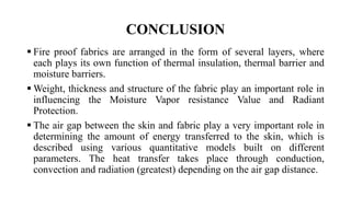 CONCLUSION
 Fire proof fabrics are arranged in the form of several layers, where
each plays its own function of thermal insulation, thermal barrier and
moisture barriers.
 Weight, thickness and structure of the fabric play an important role in
influencing the Moisture Vapor resistance Value and Radiant
Protection.
 The air gap between the skin and fabric play a very important role in
determining the amount of energy transferred to the skin, which is
described using various quantitative models built on different
parameters. The heat transfer takes place through conduction,
convection and radiation (greatest) depending on the air gap distance.
 