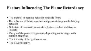 Factors Influencing The Flame Retardancy
• The thermal or burning behavior of textile fibers
• The influence of fabric structure and garment shape on the burning
behavior
• Selection of non-toxic, smoke-free flame-retardant additives or
finishes
• Design of the protective garment, depending on its usage, with
comfort properties
• The intensity of the ignition source
• The oxygen supply.
 