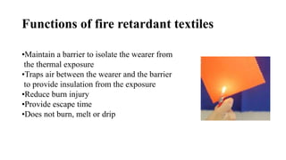 Functions of fire retardant textiles
•Maintain a barrier to isolate the wearer from
the thermal exposure
•Traps air between the wearer and the barrier
to provide insulation from the exposure
•Reduce burn injury
•Provide escape time
•Does not burn, melt or drip
 