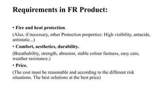 Requirements in FR Product:
• Fire and heat protection.
(Also, if necessary, other Protection properties: High visibility, antacids,
antistatic...)
• Comfort, aesthetics, durability.
(Breathability, strength, abrasion, stable colour fastness, easy care,
weather resistance.)
• Price.
(The cost must be reasonable and according to the different risk
situations. The best solutions at the best price)
 
