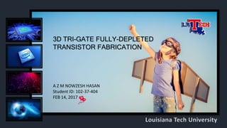 3D TRI-GATE FULLY-DEPLETED
TRANSISTOR FABRICATION
A Z M NOWZESH HASAN
Student ID: 102-37-404
FEB 14, 2017
Louisiana Tech University
 