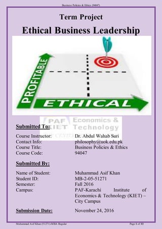 Business Policies & Ethics (94047)
Muhammad Asif Khan (51271)-MBA Regular Page 1 of 33
Term Project
Ethical Business Leadership
Submitted To:
Course Instructor: Dr. Abdul Wahab Suri
Contact Info: philosophy@uok.edu.pk
Course Title: Business Policies & Ethics
Course Code: 94047
Submitted By:
Name of Student: Muhammad Asif Khan
Student ID: MB-2-05-51271
Semester: Fall 2016
Campus: PAF-Karachi Institute of
Economics & Technology (KIET) –
City Campus
Submission Date: November 24, 2016
 