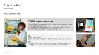 1-4. Solution
모바일 드로잉 인터랙션의 솔루션
6
1. Introduction
2015-12-17
캔버스
Dual Screen
: 그리기 도구를 스마트워치에 옮겨 작업영역을 분할
1) 모바일app에서 스케치영역을 가리던 그리기 도구(팔레트)를 스마트워치 화면으로 옮겨
스케치 작업 영역을 확보할 수 있다.
2) 스케치영역과 팔레트가 분리되어 아날로그적 드로잉 인터랙션 감성을 느낄 수 있다.
3) 기어S2의 휠 인터랙션을 활용하여 사용 시 즐거움을 더할 수 있다.
팔레트
참고1.
멘탈모델: 드로잉 인터랙션
팔레트와 캔버스가 분리되어 팔레트에서 색을 선택해 캔버스에 색칠하는 드로잉 인터랙션
참고2.
논문: Duet: Exploring Joint Interactions on a Smart Phone and a Smart Watch
= 스마트폰을 canvas, 워치를 tool palette로 각 인터페이스를 나누어 인터랙션
 