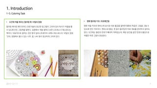 1-5. Coloring Task
• 도안에 색을 채우는 컬러링 북: 비밀의 정원
컬러링 북이란 페이지마다 전문가들의 정교한 밑그림이 그려져 있어 독자가 색칠을 할
수 있도록 만든 그림책을 말한다. 집중해서 색을 칠하다 보면 스트레스가 해소된다는
책이다. 대표적으로 꼽히는 것은 영국 일러스트레이터 조해너 배스포드의 '비밀의 정원
'인데, 정원에서 볼 수 있는 나무, 꽃, 나비 등이 정교하게 그려져 있다.
7
1. Introduction
2015-12-17
• 명화 컬러링 키트: 피포페인팅
명화 색칠 키트란 캔버스에 표시된 대로 물감을 칠하면 명화와 똑같은 그림을 그릴 수
있도록 만든 키트이다. 캔버스와 물감, 붓 등이 들어있어 따로 재료를 준비하지 않아도
된다. 도안에는 물감의 번호가 빼곡히 적혀있는데, 해당 공간을 같은 번호의 물감으로
색칠만 하면 그림이 완성된다.
 