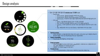 AND562 :: Advanced Interface Design
Design analysis
10
• 정보 인지를 위해 필요한 attention case 및 SEEV model
• Attention cases
• Selective attention : 필요한 정보를 선택적으로 attention
• Focused attention : 중요한 정보에 focus attention 이 쉽게 발생
• Divided attention : 주변부의 테두리를 이용해 목표대비 현재 위치를 쉽게 인지
• SEEV model
• Salience : 가장 중요한 정보인 지속 시간을 크게 배치
• Effort : H/W 특성 상 AOI 를 이동하는 cost 는 크지 않음 (eye filed 內)
• Expectancy : 시계가 업데이트 되므로 자연스럽게 필요한 정보에 시선이 고정
됨
• Value : 화면상에 나타나는 모든 정보는 사용자에게 가치 있는 정보
• Spatial proximity
• 현재 수행 중인 시간을 확인하면, 목표 까지 남은 시간도 알고 싶기 때문에, 목표치
를 같은 화면, 지속시간 하단에 공간적으로 가깝게 배치
• Display compatibility
• Pictorial realism 에 부합하는 아이콘 제공
• Graph perception
• 목표치 달성률은 % 로 표시하지 않고, analog 형태인 그래프로 표시, 원형 테두리가
어느 정도 채워졌는지 직관적으로 인식
• 정확한 시간 정보는 digital 수치로 표시
• Peripheral cues
• 지속 시간을 체크하면서, 주변시로도 대략적인 달성 정도 판별 가능
 