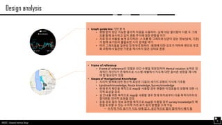 AND562 :: Advanced Interface Design
Design analysis
15
• Graph guide line 기반 분석
• 편향 없이 판단 가능한 물리적 차원을 사용하라 : 실제 대상 물리량이 다른 두 그래
프를 함께 표시하고 있어 변화 추이에 대한 편향을 야기
• 자료 잉크 비율을 높게 유지하라 : 스크롤 중 그래프와 상관이 없는 정보(날씨, 기온)
가 함께 표기되어 불필요한 시각 검색을 야기
• 여러 그래프들을 일관성 있게 부호화하라 : 범례에 대한 강조가 약하며 변인의 부호
화 과정에서 일관된 기준을 제시하지 않은 상태로 혼용
• Frame of reference
• Frame of reference의 정렬은 인간 수행을 뒷받침하며 Mental rotation 능력은 잠
재적인 개인차가 존재하므로 시스템 레벨에서 지도에 대한 올바른 방향을 제시해
야 할 필요성이 있음
• Stages of Navigational Knowledge
• 지리적 영역에 대한 정신적 표상은 다음의 세가지 유형의 지식에 기초함
• Landmark knowledge, Route knowledge, Survey knowledge
• 현재 위치 확인을 목적으로 map을 사용할 경우 현출한 이정표들의 외형에 대한 시
각적 표상을 강조
• 길 안내를 위한 목적으로 map을 사용할 경우 현재 위치로부터 다음 목적지까지의
절차화된 언어적 표현을 강조
• 운동 경로 등의 정보 표현을 목적으로 map을 사용할 경우 survey knowledge의 확
장을 도모할 수 있는 수치적 거리 표기 등의 방법을 고려 가능
• 수치적 거리 표기가 지도 내에 없고, 공간적으로 멀리 떨어져서 배치 됨
 