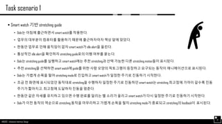AND562 :: Advanced Interface Design
Task scenario 1
17
 Smart watch 기반 stretching guide
• Dobi는 아침에 출근하면서 smart watch를 착용한다.
• 업무의 대부분이 컴퓨터를 활용하기 때문에 출근하자마자 책상 앞에 앉았다.
• 한동안 업무로 인해 움직임이 없자 smart watch가 idle alert을 울린다.
• 통상적인 idle alert을 확인하자 stretching guide로의 이행 여부를 묻는다.
• Dobi는 stretching guide를 실행하고 smart watch에는 추천 stretching과 선택 가능한 다른 stretching motion들이 표시된다.
• 추천 stretching을 선택하면 smart watch에 guide를 위한 사람 모양의 픽토그램이 등장하고 요구되는 동작이 애니메이션으로 표시된다.
• Dobi는 가볍게 손목을 털어 stretching mode로 진입하고 smart watch가 일정한 주기로 진동하기 시작한다.
• 조금 전 화면에 표시되었던 동작대로 stretching을 수행하자 일정한 주기로 진동하던 smart watch는 stretching 최고점에 가까이 갈수록 진동
주기가 짧아지고, 최고점에 도달하자 진동을 멈춘다.
• 한동안 같은 자세를 유지하고 있으면 수행 완료를 알리는 벨 소리가 울리고 smart watch가 다시 일정한 주기로 진동하기 시작한다.
• Dobi가 이전 동작의 역순으로 stretching 동작을 마무리하고 가볍게 손목을 털자 stretching mode가 종료되고 stretching의 feedback이 표시된다.
 