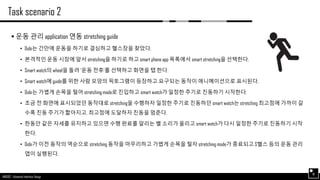 AND562 :: Advanced Interface Design
Task scenario 2
18
 운동 관리 application 연동 stretching guide
• Dobi는 간만에 운동을 하기로 결심하고 헬스장을 찾았다.
• 본격적인 운동 시장에 앞서 stretching을 하기로 하고 smart phone app 목록에서 smart stretching을 선택한다.
• Smart watch의 wheel을 돌려 ‘운동 전후‘를 선택하고 화면을 탭 한다.
• Smart watch에 guide를 위한 사람 모양의 픽토그램이 등장하고 요구되는 동작이 애니메이션으로 표시된다.
• Dobi는 가볍게 손목을 털어 stretching mode로 진입하고 smart watch가 일정한 주기로 진동하기 시작한다.
• 조금 전 화면에 표시되었던 동작대로 stretching을 수행하자 일정한 주기로 진동하던 smart watch는 stretching 최고점에 가까이 갈
수록 진동 주기가 짧아지고, 최고점에 도달하자 진동을 멈춘다.
• 한동안 같은 자세를 유지하고 있으면 수행 완료를 알리는 벨 소리가 울리고 smart watch가 다시 일정한 주기로 진동하기 시작
한다.
• Dobi가 이전 동작의 역순으로 stretching 동작을 마무리하고 가볍게 손목을 털자 stretching mode가 종료되고 S헬스 등의 운동 관리
앱이 실행된다.
 