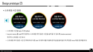 AND562 :: Advanced Interface Design
Design prototype (2)
26
 스트레칭 시간 알림
• 스트레칭 시간을 haptic 으로 feedback
• Long term memory 를 recall 하지 않아도 스트레칭 하지 않은 시간을 쉽게 알 수 있도록 (situation awareness)
마지막 스트레칭 시간 표시
• 스트레칭 하지 않은 시간 간격에 따라 다른 color 의 테두리를 이용해 경각심을 불러일으켜 (적당한 stress 제공) 참여를 유도
 
