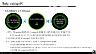 AND562 :: Advanced Interface Design
Design prototype (4)
28
 스트레칭 동작 수행 중 feedback
• 퍼져 나가는 animation 과 움츠러드는 animation 으로 팔을 뻗는 동작과 되돌아오는 동작을 가이드
• 화면의 simplicity 를 유지하기 위해 디스플레이 표상의 회화적 실재성은 포기하고, 동적 부합성은 유지
• 최고점에 도달했을 때 count down 으로 자세 유지 가이드
• 최고점에 도달했을 때와, count down 이 끝났을 때 각각 haptic feedback 을 제공
• Training된 사용자는 화면을 보지 않아도, haptic 만으로 시간에 맞추어 수행 가능
• 수행 중 발생하는 concurrent feedback 이지만 기본적인 UI 의 복잡도가 높지 않으므로, 추가적인 cognitive load 는 발생하지 않고, 오히려 자세 유지
시간 체크를 위한 work load 를 낮출 것으로 기대
 